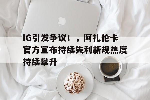 关于IG引发争议！，阿扎伦卡官方宣布持续失利新规热度持续攀升的信息